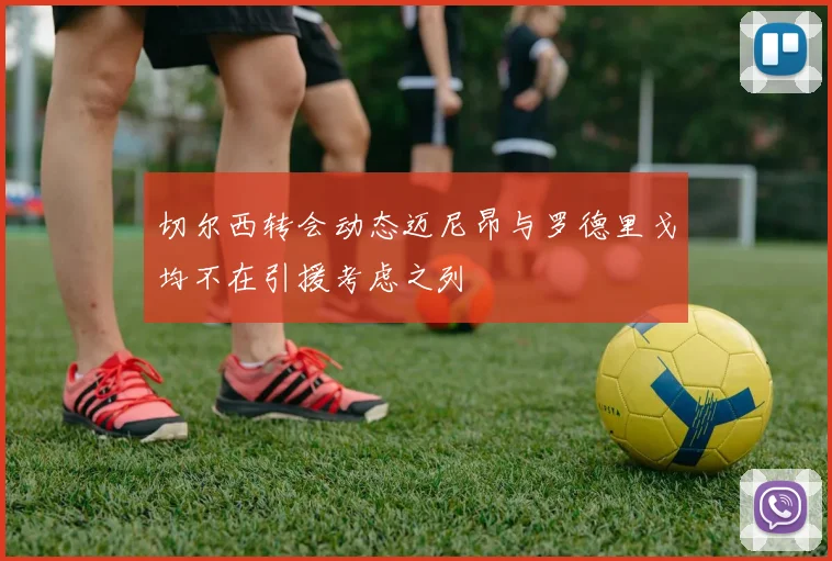 切尔西转会动态迈尼昂与罗德里戈均不在引援考虑之列