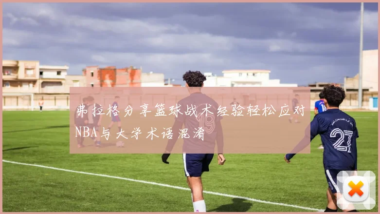 弗拉格分享篮球战术经验轻松应对NBA与大学术语混淆