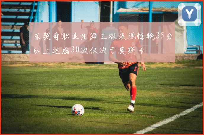 东契奇职业生涯三双表现惊艳35分以上达成30次仅次于奥斯卡