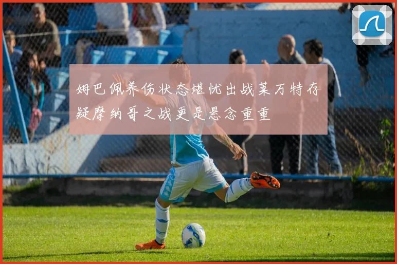 姆巴佩养伤状态堪忧出战莱万特存疑摩纳哥之战更是悬念重重