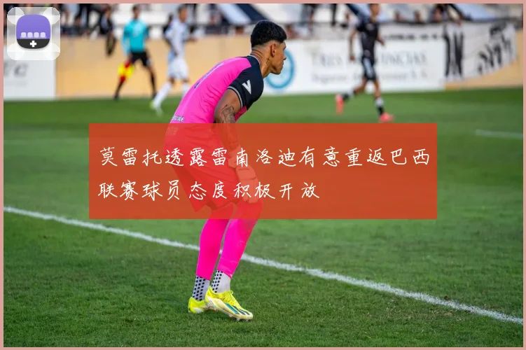莫雷托透露雷南洛迪有意重返巴西联赛球员态度积极开放