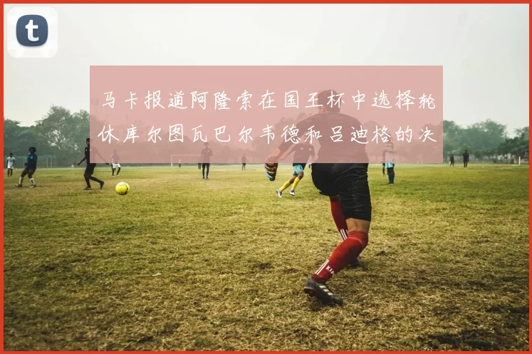 马卡报道阿隆索在国王杯中选择轮休库尔图瓦巴尔韦德和吕迪格的决定