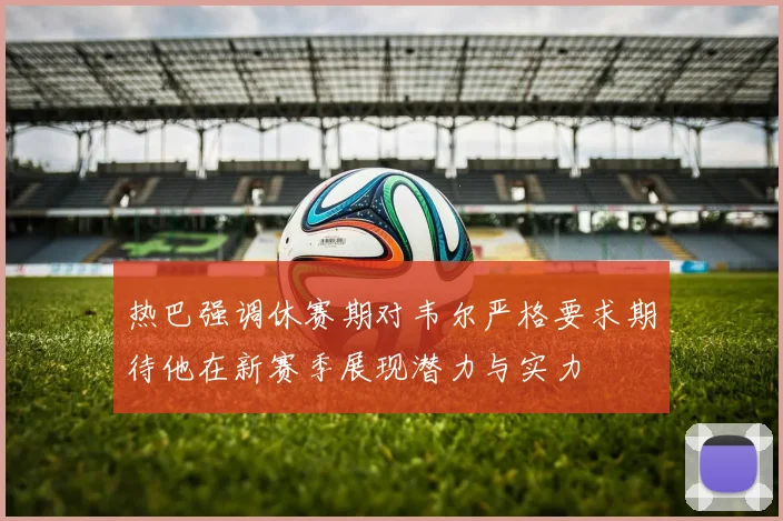 热巴强调休赛期对韦尔严格要求期待他在新赛季展现潜力与实力