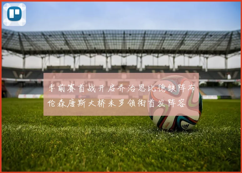 季前赛首战开启乔治恩比德缺阵布伦森唐斯大桥米罗领衔首发阵容