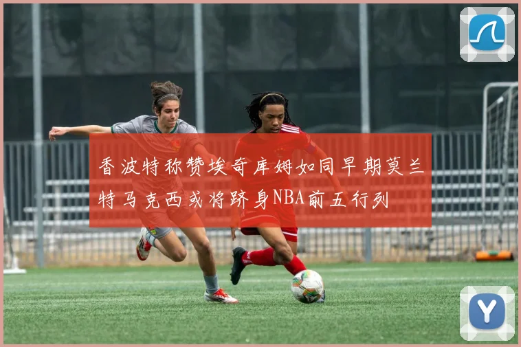 香波特称赞埃奇库姆如同早期莫兰特马克西或将跻身NBA前五行列