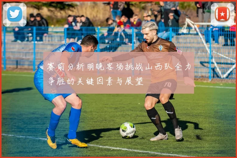 赛前分析明晚客场挑战山西队全力争胜的关键因素与展望