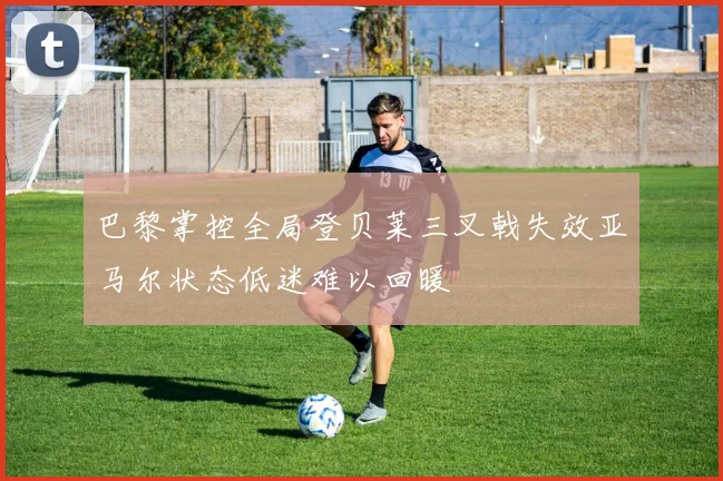 巴黎掌控全局登贝莱三叉戟失效亚马尔状态低迷难以回暖