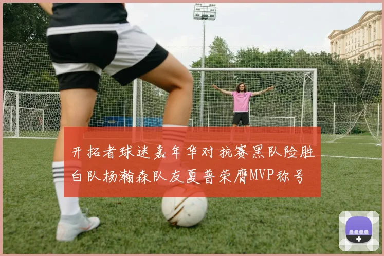 开拓者球迷嘉年华对抗赛黑队险胜白队杨瀚森队友夏普荣膺MVP称号