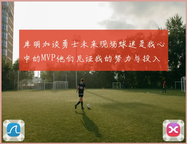 库明加谈勇士未来现场球迷是我心中的MVP他们见证我的努力与投入