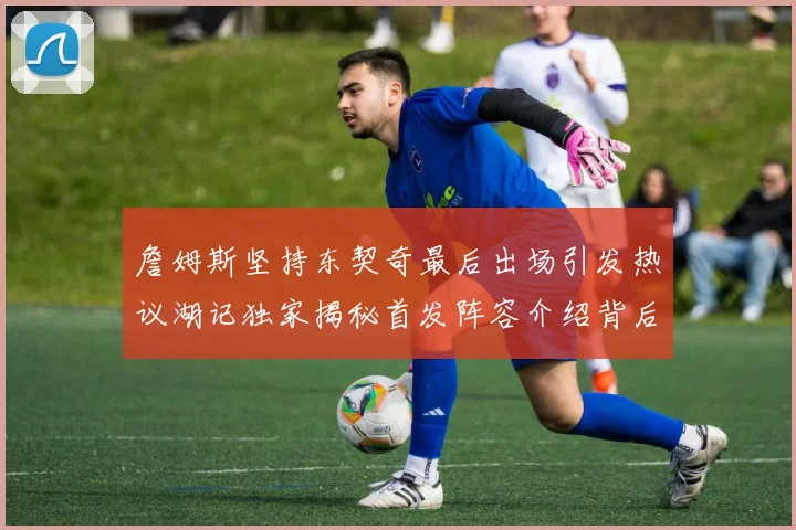 詹姆斯坚持东契奇最后出场引发热议湖记独家揭秘首发阵容介绍背后的故事