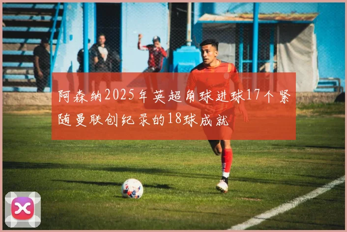 阿森纳2025年英超角球进球17个紧随曼联创纪录的18球成就