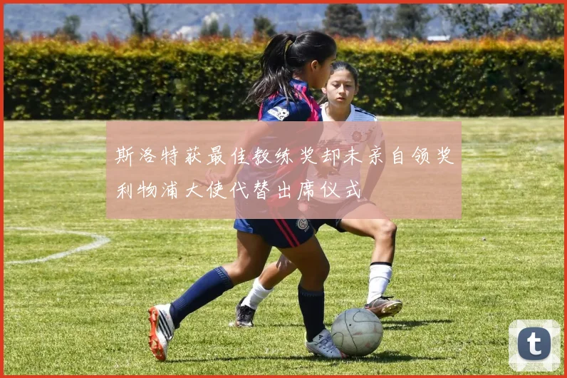 斯洛特获最佳教练奖却未亲自领奖利物浦大使代替出席仪式