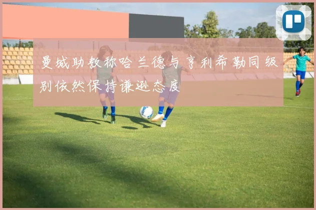 曼城助教称哈兰德与亨利希勒同级别依然保持谦逊态度