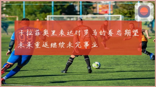 卡拉菲奥里表达对罗马的眷恋期望未来重返继续未完事业