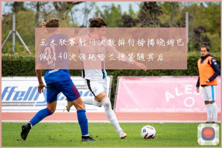 五大联赛射门次数排行榜揭晓姆巴佩以40次领跑哈兰德紧随其后