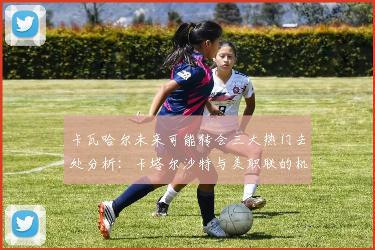 卡瓦哈尔未来可能转会三大热门去处分析：卡塔尔沙特与美职联的机会