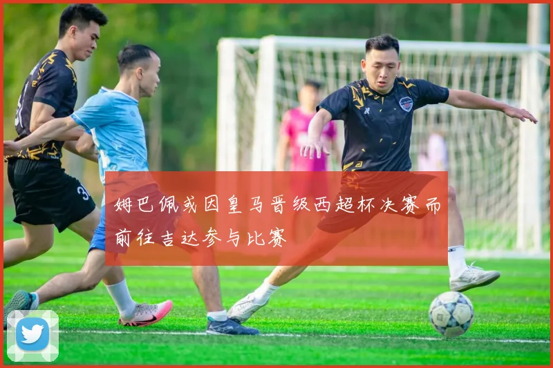 姆巴佩或因皇马晋级西超杯决赛而前往吉达参与比赛