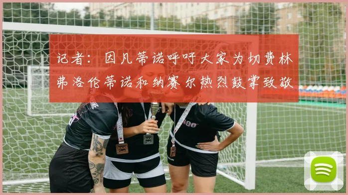 记者：因凡蒂诺呼吁大家为切费林弗洛伦蒂诺和纳赛尔热烈鼓掌致敬
