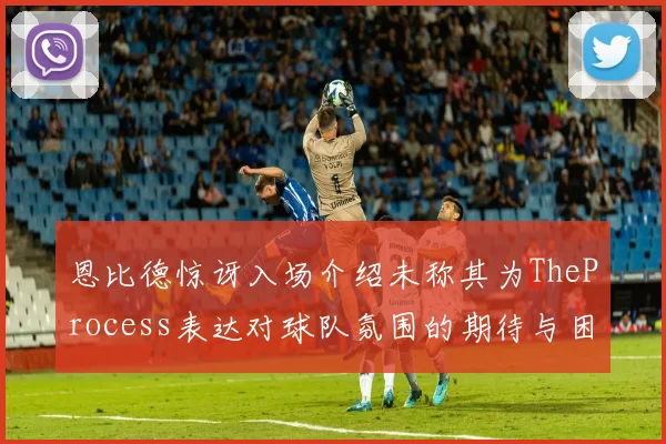 恩比德惊讶入场介绍未称其为TheProcess表达对球队氛围的期待与困惑