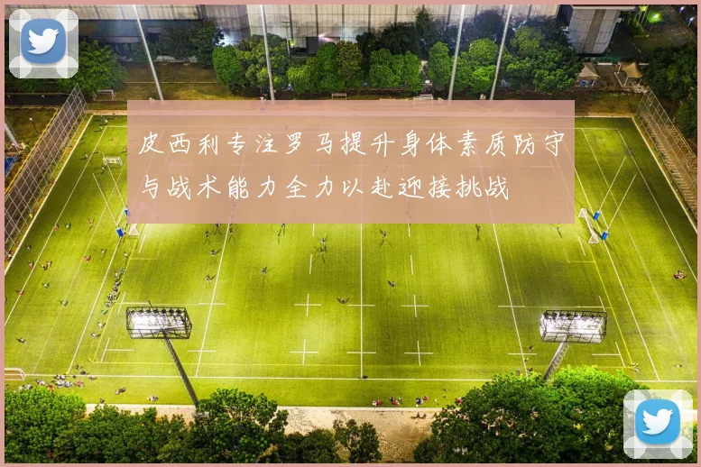 皮西利专注罗马提升身体素质防守与战术能力全力以赴迎接挑战