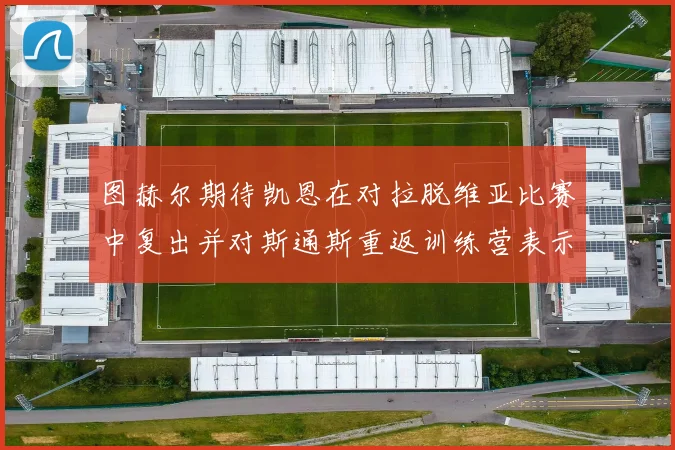 图赫尔期待凯恩在对拉脱维亚比赛中复出并对斯通斯重返训练营表示欣喜