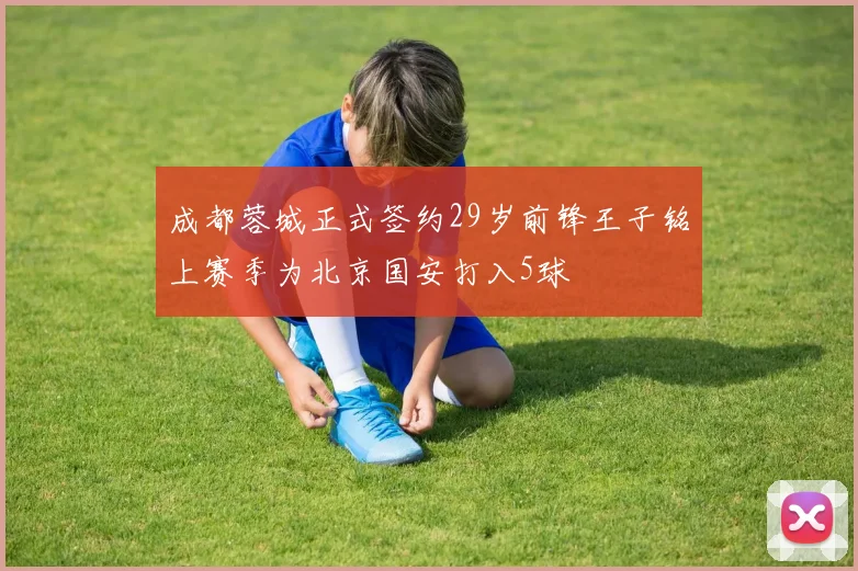 成都蓉城正式签约29岁前锋王子铭上赛季为北京国安打入5球