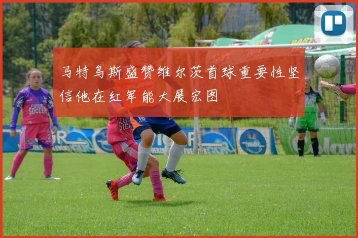马特乌斯盛赞维尔茨首球重要性坚信他在红军能大展宏图