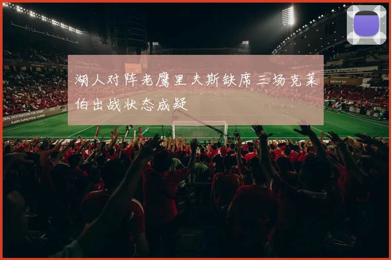 湖人对阵老鹰里夫斯缺席三场克莱伯出战状态成疑