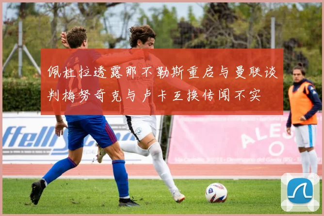 佩杜拉透露那不勒斯重启与曼联谈判梅努奇克与卢卡互换传闻不实