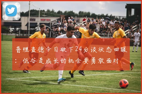 普理查德今日砍下24分谈状态回暖：低谷是成长的机会要勇敢面对