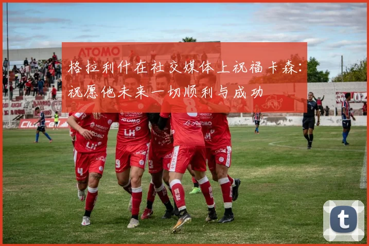 格拉利什在社交媒体上祝福卡森：祝愿他未来一切顺利与成功