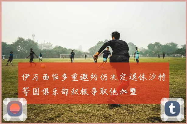 伊万面临多重邀约仍决定退休沙特等国俱乐部积极争取他加盟